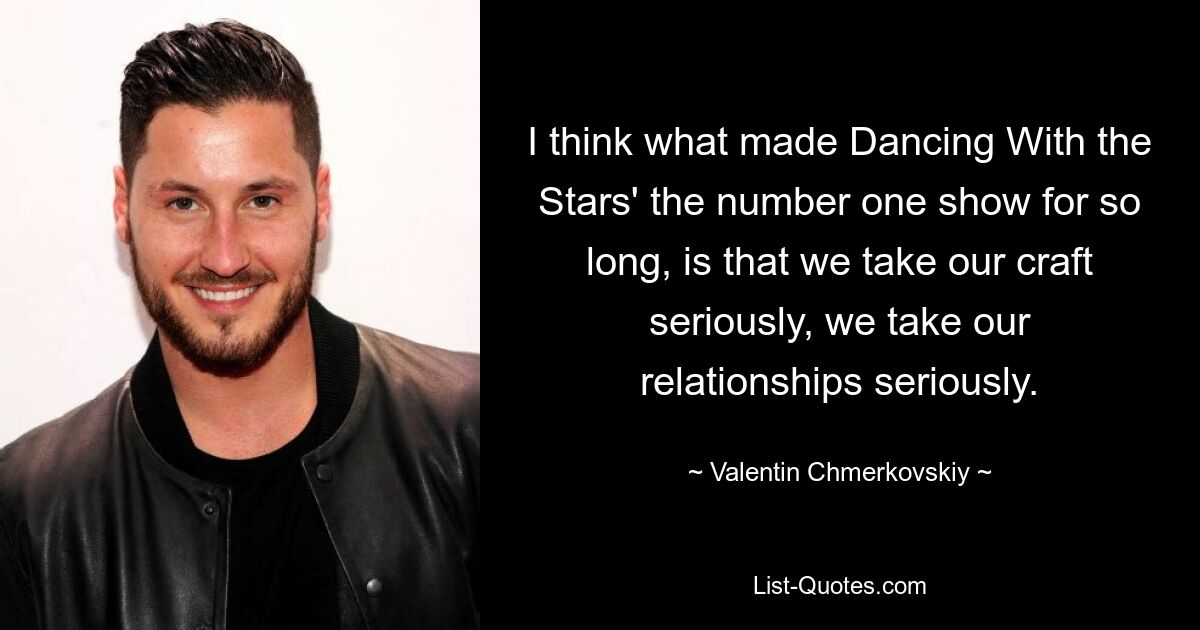 I think what made Dancing With the Stars' the number one show for so long, is that we take our craft seriously, we take our relationships seriously. — © Valentin Chmerkovskiy