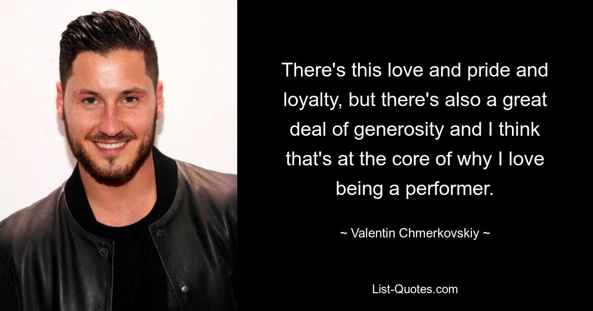 There's this love and pride and loyalty, but there's also a great deal of generosity and I think that's at the core of why I love being a performer. — © Valentin Chmerkovskiy