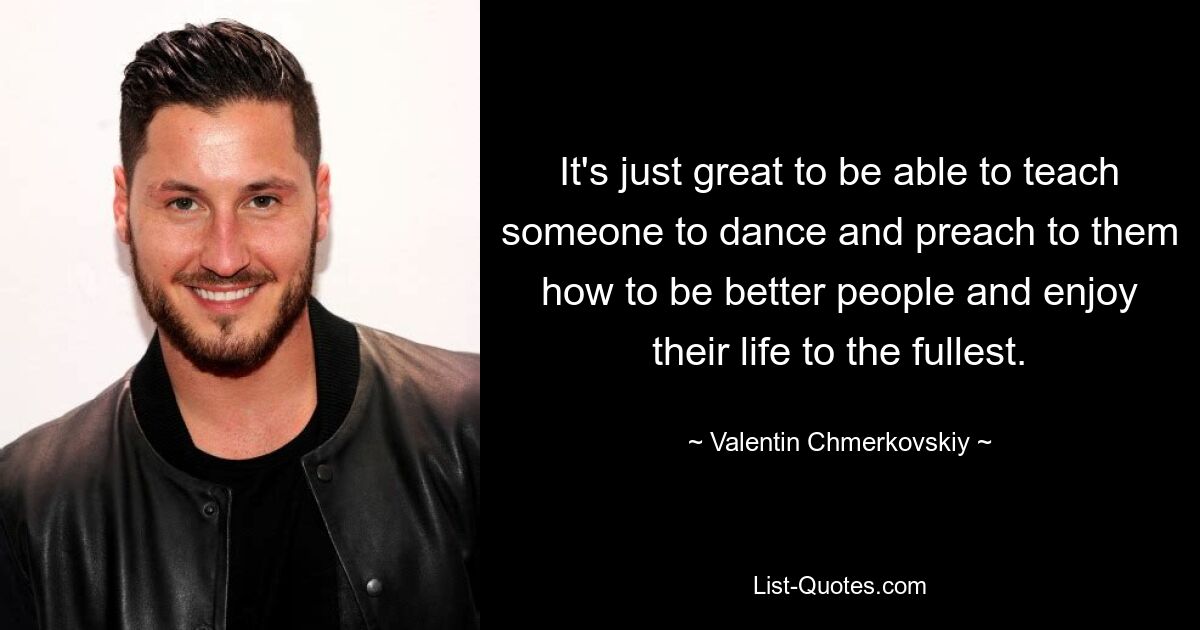 It's just great to be able to teach someone to dance and preach to them how to be better people and enjoy their life to the fullest. — © Valentin Chmerkovskiy