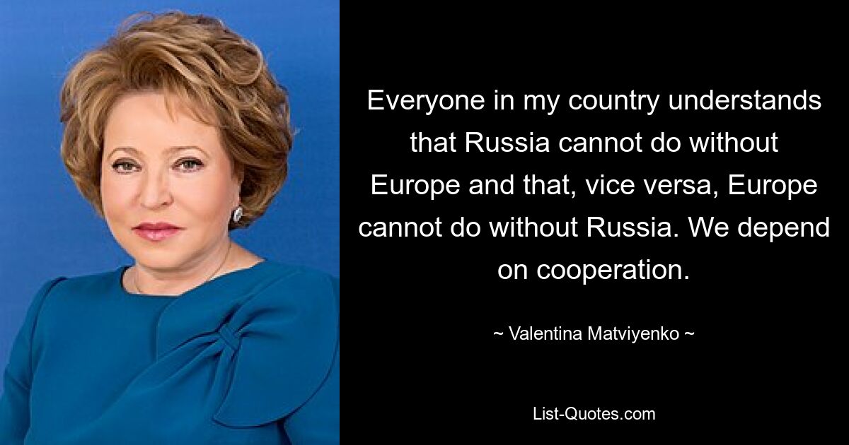 Everyone in my country understands that Russia cannot do without Europe and that, vice versa, Europe cannot do without Russia. We depend on cooperation. — © Valentina Matviyenko