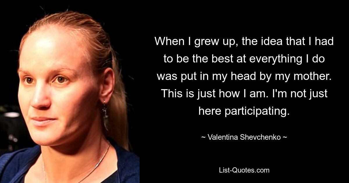 When I grew up, the idea that I had to be the best at everything I do was put in my head by my mother. This is just how I am. I'm not just here participating. — © Valentina Shevchenko