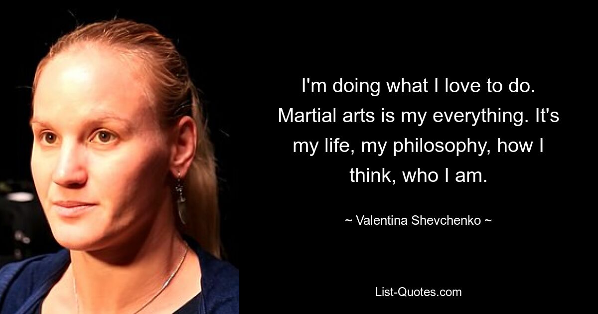 I'm doing what I love to do. Martial arts is my everything. It's my life, my philosophy, how I think, who I am. — © Valentina Shevchenko