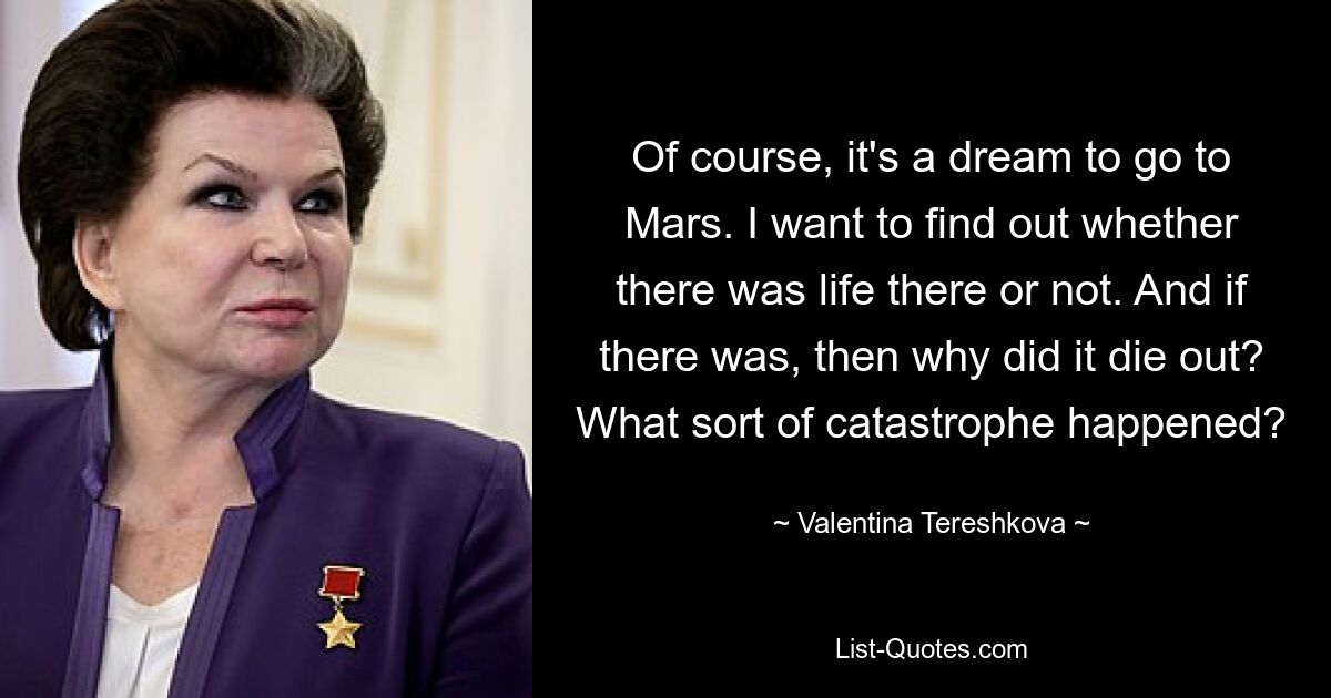 Of course, it's a dream to go to Mars. I want to find out whether there was life there or not. And if there was, then why did it die out? What sort of catastrophe happened? — © Valentina Tereshkova