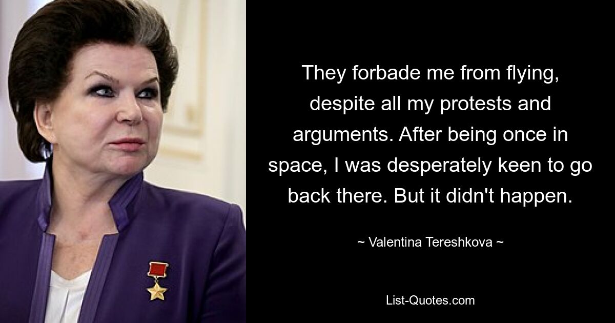 They forbade me from flying, despite all my protests and arguments. After being once in space, I was desperately keen to go back there. But it didn't happen. — © Valentina Tereshkova