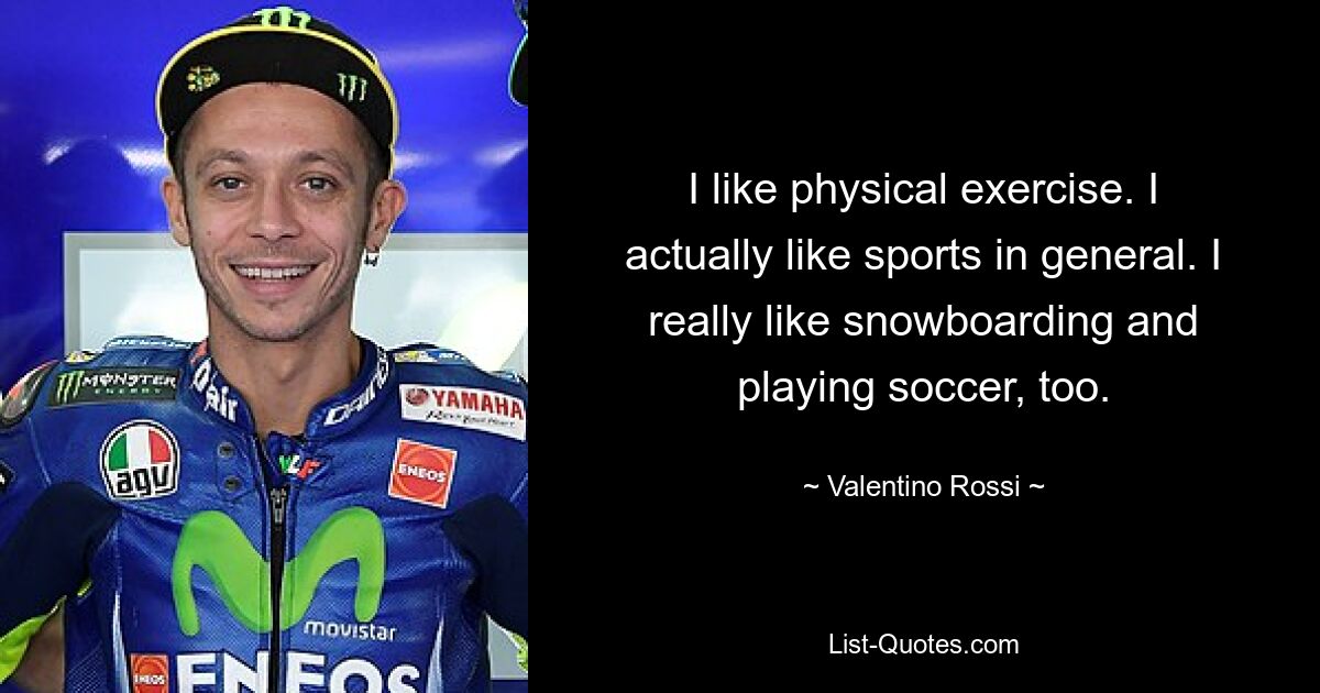 I like physical exercise. I actually like sports in general. I really like snowboarding and playing soccer, too. — © Valentino Rossi