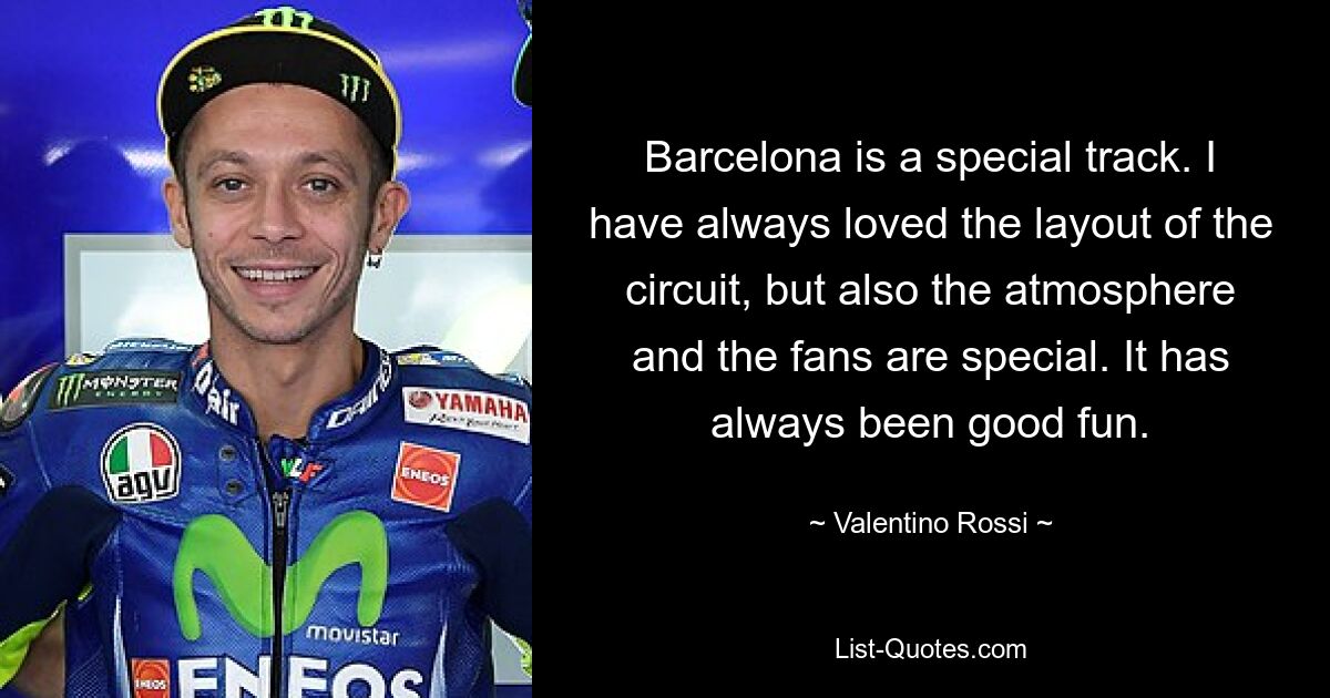 Barcelona is a special track. I have always loved the layout of the circuit, but also the atmosphere and the fans are special. It has always been good fun. — © Valentino Rossi