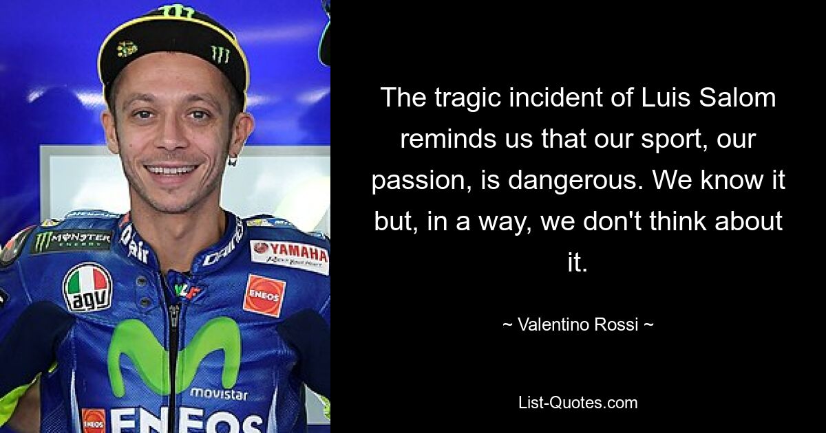 The tragic incident of Luis Salom reminds us that our sport, our passion, is dangerous. We know it but, in a way, we don't think about it. — © Valentino Rossi