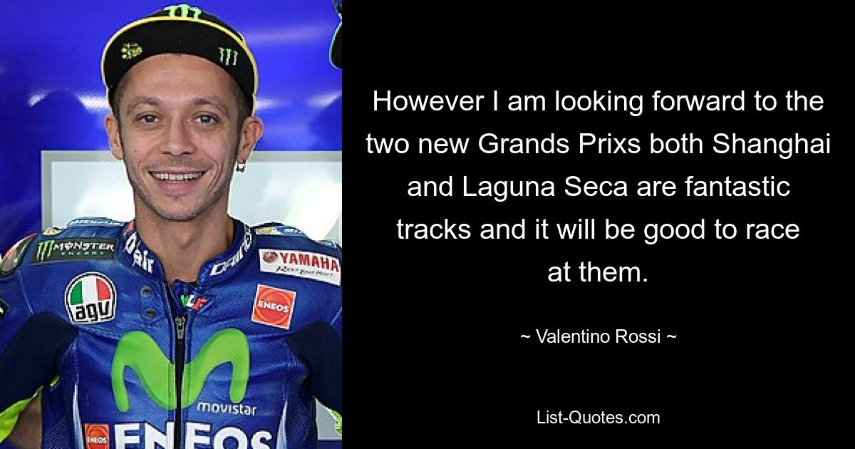 However I am looking forward to the two new Grands Prixs both Shanghai and Laguna Seca are fantastic tracks and it will be good to race at them. — © Valentino Rossi