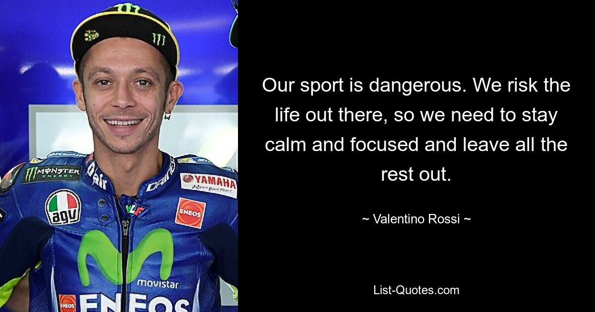 Our sport is dangerous. We risk the life out there, so we need to stay calm and focused and leave all the rest out. — © Valentino Rossi