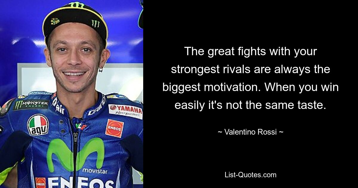 The great fights with your strongest rivals are always the biggest motivation. When you win easily it's not the same taste. — © Valentino Rossi