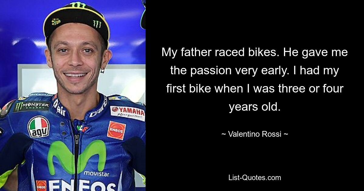 My father raced bikes. He gave me the passion very early. I had my first bike when I was three or four years old. — © Valentino Rossi