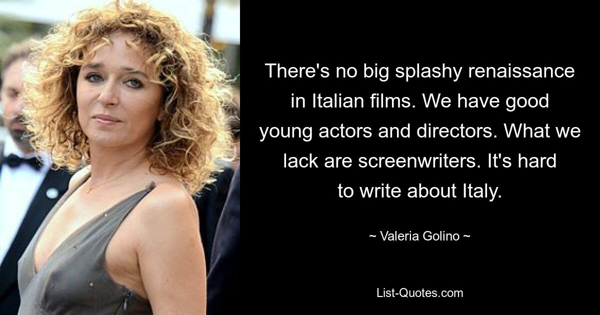 There's no big splashy renaissance in Italian films. We have good young actors and directors. What we lack are screenwriters. It's hard to write about Italy. — © Valeria Golino