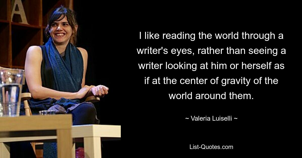 I like reading the world through a writer's eyes, rather than seeing a writer looking at him or herself as if at the center of gravity of the world around them. — © Valeria Luiselli