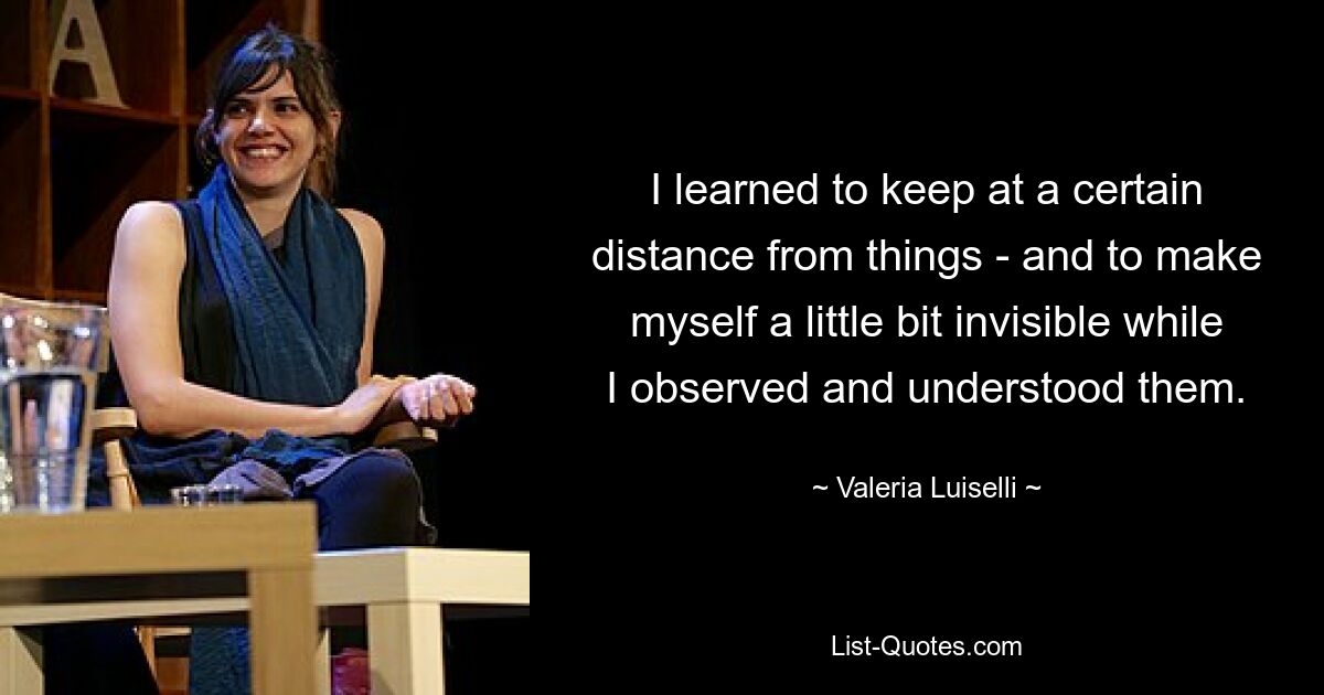 I learned to keep at a certain distance from things - and to make myself a little bit invisible while I observed and understood them. — © Valeria Luiselli