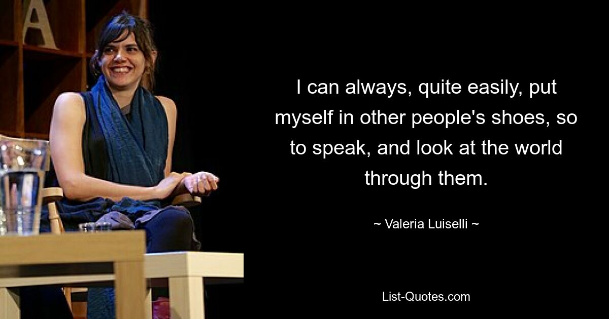 I can always, quite easily, put myself in other people's shoes, so to speak, and look at the world through them. — © Valeria Luiselli