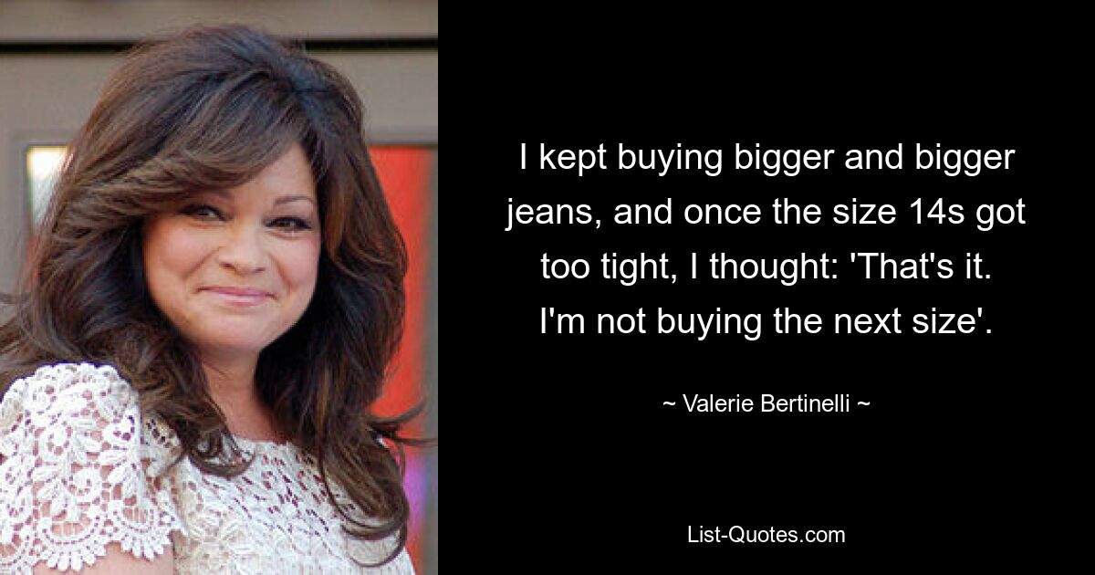 I kept buying bigger and bigger jeans, and once the size 14s got too tight, I thought: 'That's it. I'm not buying the next size'. — © Valerie Bertinelli