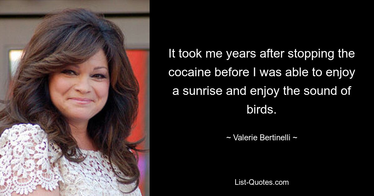 It took me years after stopping the cocaine before I was able to enjoy a sunrise and enjoy the sound of birds. — © Valerie Bertinelli