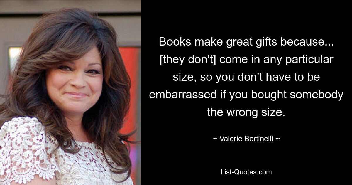 Books make great gifts because... [they don't] come in any particular size, so you don't have to be embarrassed if you bought somebody the wrong size. — © Valerie Bertinelli