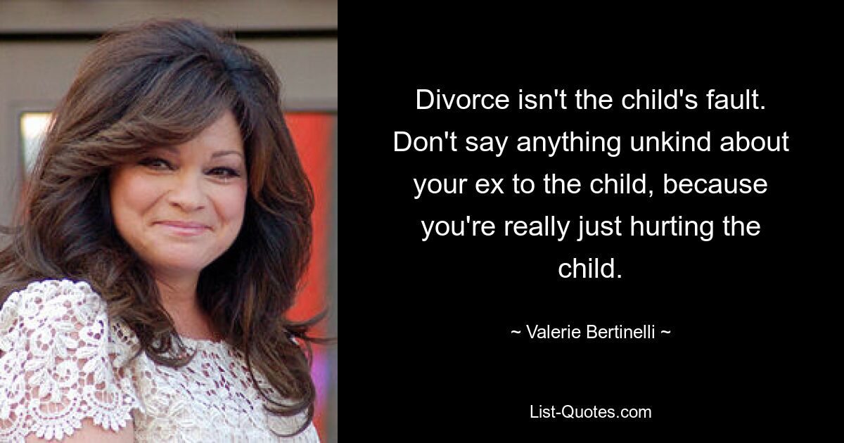 Divorce isn't the child's fault. Don't say anything unkind about your ex to the child, because you're really just hurting the child. — © Valerie Bertinelli