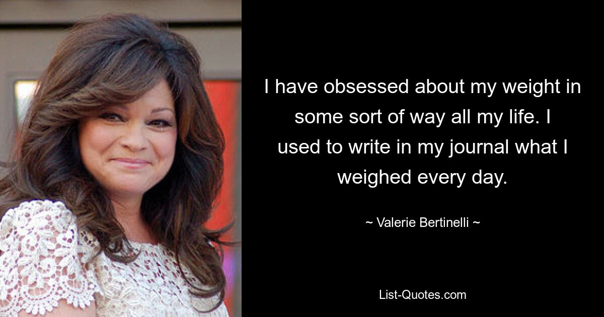 I have obsessed about my weight in some sort of way all my life. I used to write in my journal what I weighed every day. — © Valerie Bertinelli