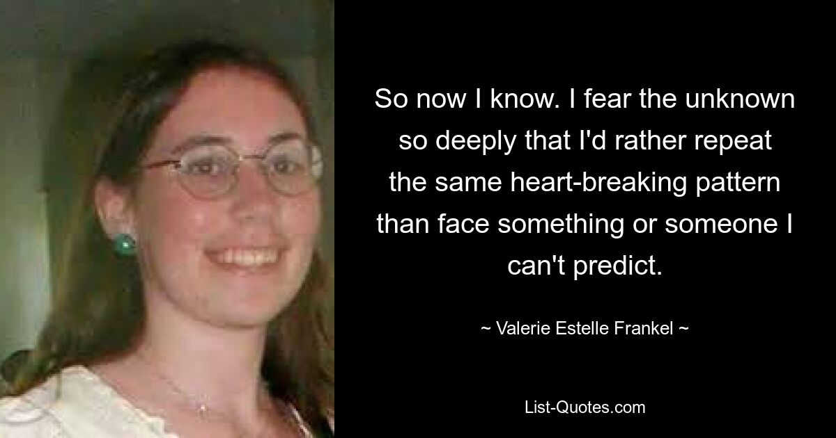 So now I know. I fear the unknown so deeply that I'd rather repeat the same heart-breaking pattern than face something or someone I can't predict. — © Valerie Estelle Frankel