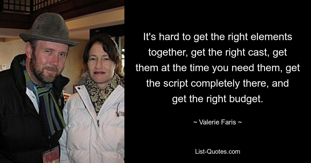 It's hard to get the right elements together, get the right cast, get them at the time you need them, get the script completely there, and get the right budget. — © Valerie Faris