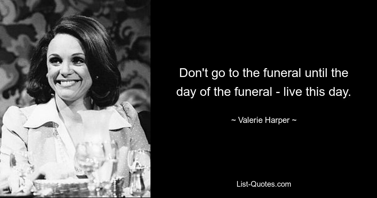 Don't go to the funeral until the day of the funeral - live this day. — © Valerie Harper