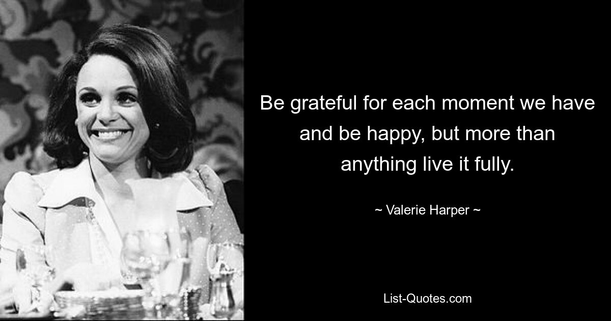 Be grateful for each moment we have and be happy, but more than anything live it fully. — © Valerie Harper