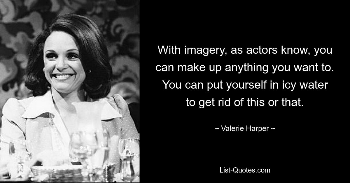 With imagery, as actors know, you can make up anything you want to. You can put yourself in icy water to get rid of this or that. — © Valerie Harper