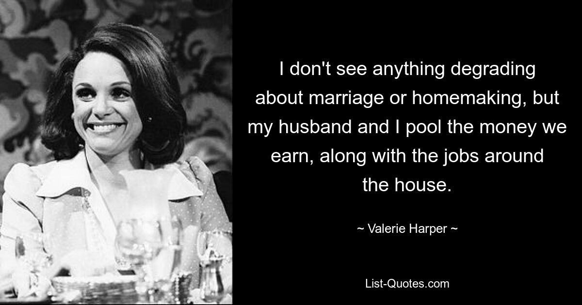 I don't see anything degrading about marriage or homemaking, but my husband and I pool the money we earn, along with the jobs around the house. — © Valerie Harper