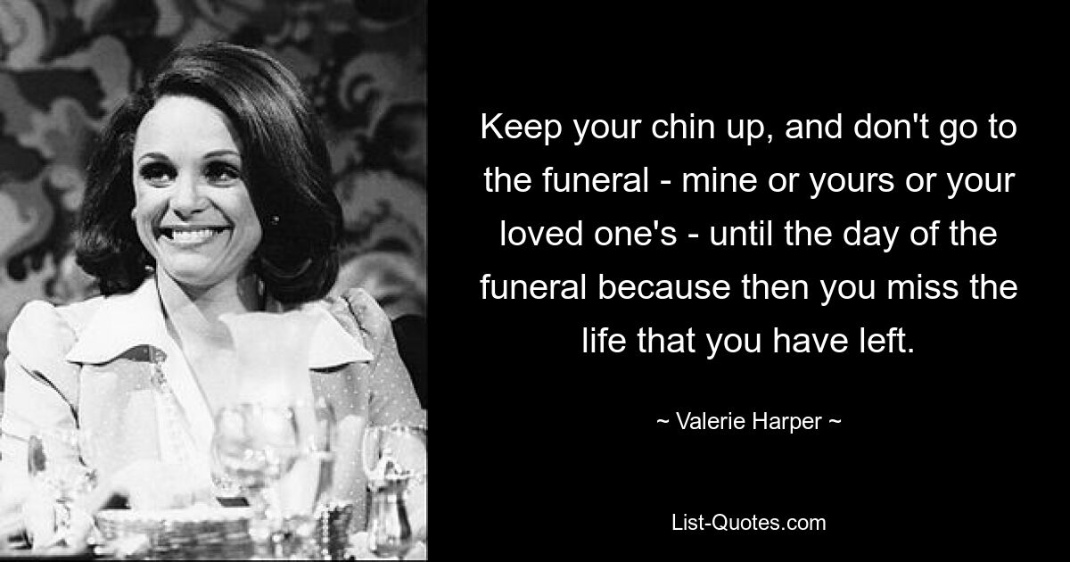 Keep your chin up, and don't go to the funeral - mine or yours or your loved one's - until the day of the funeral because then you miss the life that you have left. — © Valerie Harper