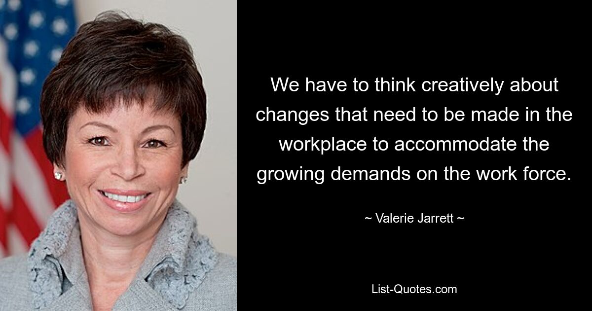 We have to think creatively about changes that need to be made in the workplace to accommodate the growing demands on the work force. — © Valerie Jarrett