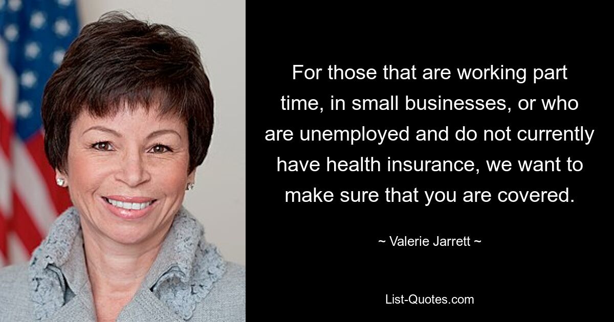 For those that are working part time, in small businesses, or who are unemployed and do not currently have health insurance, we want to make sure that you are covered. — © Valerie Jarrett