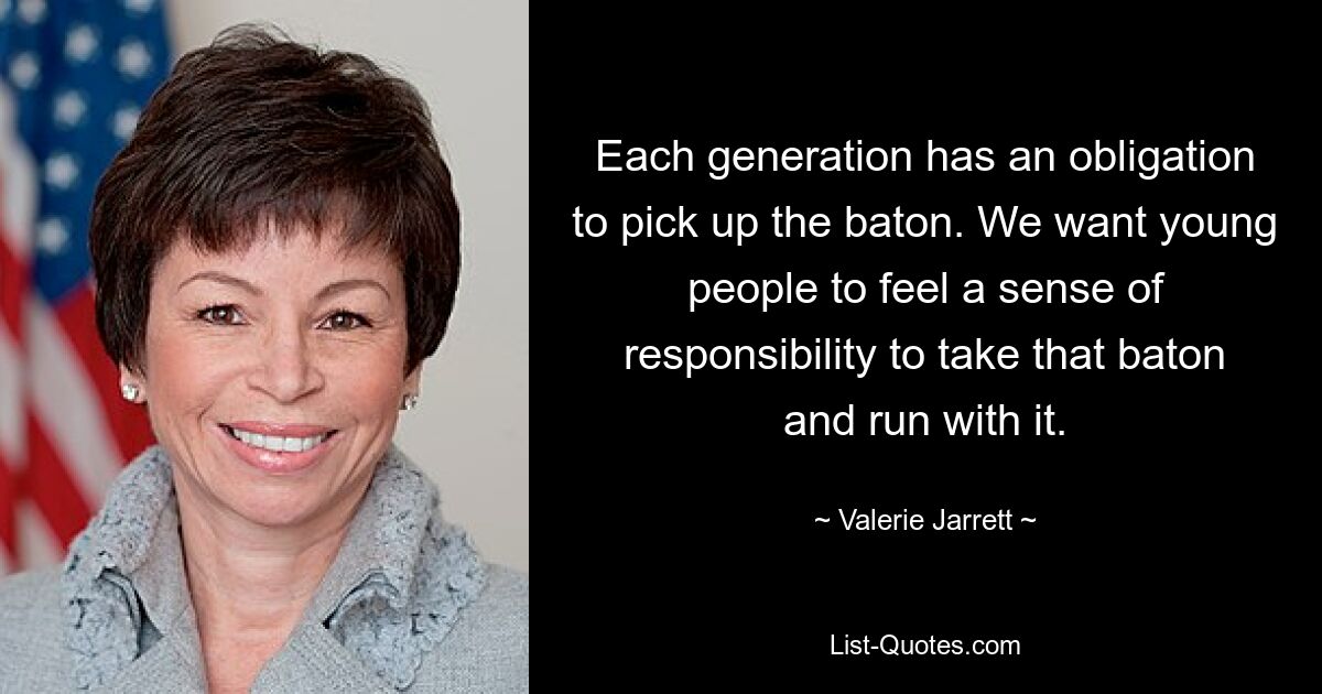 Each generation has an obligation to pick up the baton. We want young people to feel a sense of responsibility to take that baton and run with it. — © Valerie Jarrett