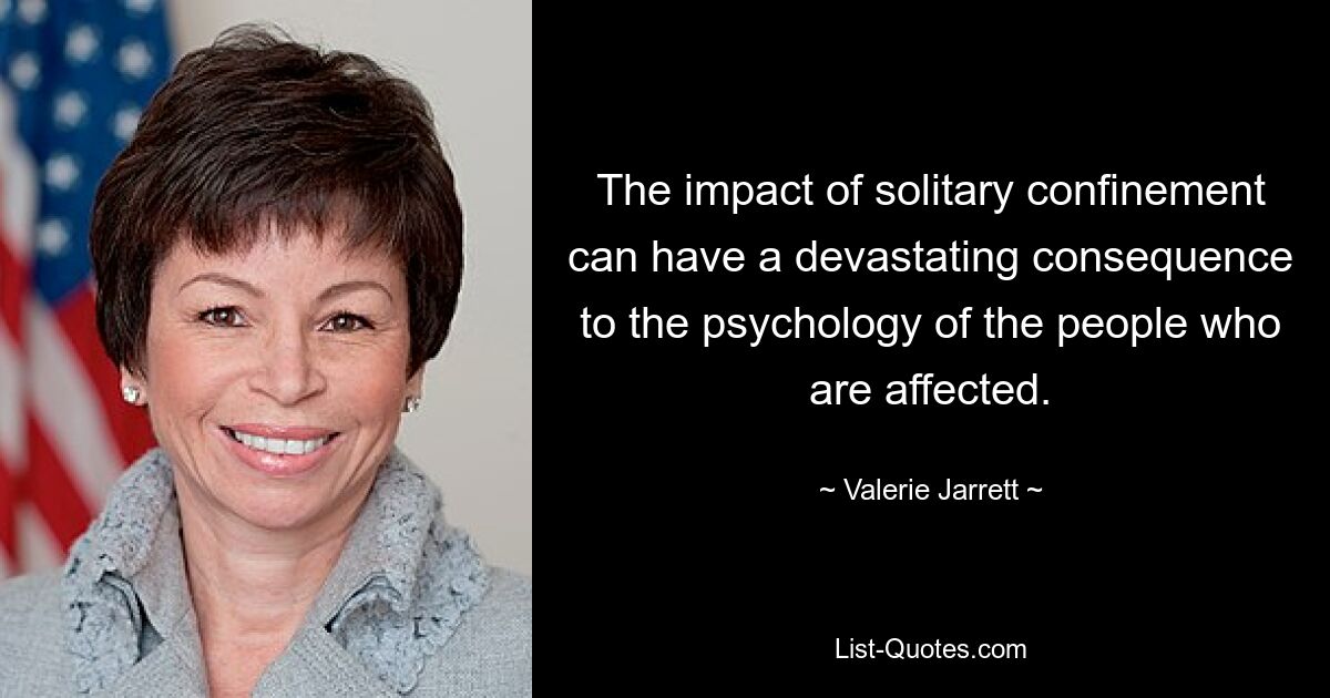 The impact of solitary confinement can have a devastating consequence to the psychology of the people who are affected. — © Valerie Jarrett