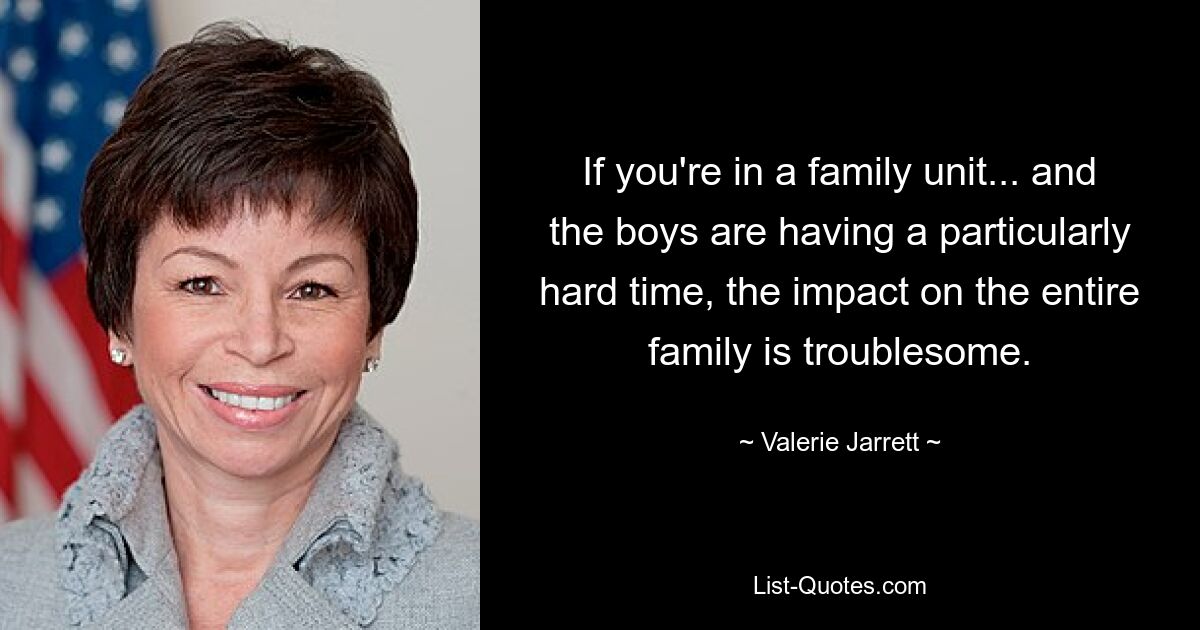 If you're in a family unit... and the boys are having a particularly hard time, the impact on the entire family is troublesome. — © Valerie Jarrett