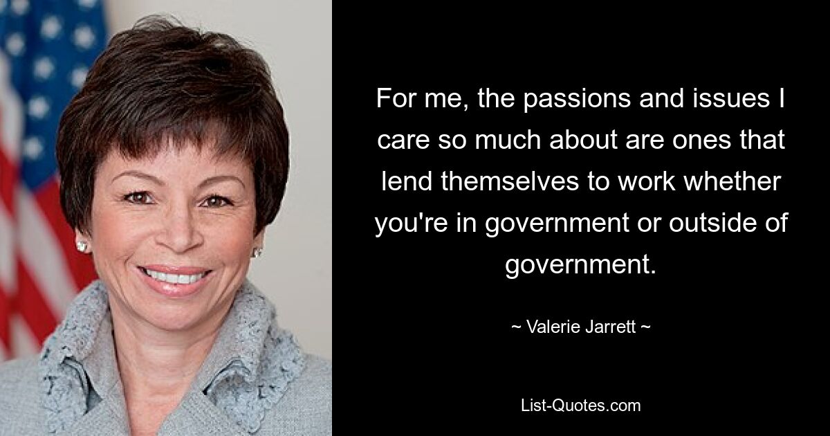 For me, the passions and issues I care so much about are ones that lend themselves to work whether you're in government or outside of government. — © Valerie Jarrett