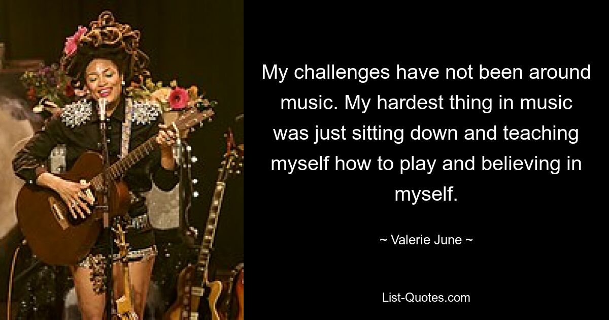 My challenges have not been around music. My hardest thing in music was just sitting down and teaching myself how to play and believing in myself. — © Valerie June