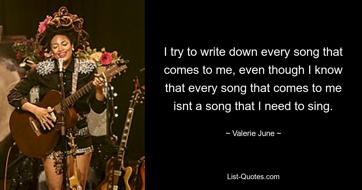 I try to write down every song that comes to me, even though I know that every song that comes to me isnt a song that I need to sing. — © Valerie June