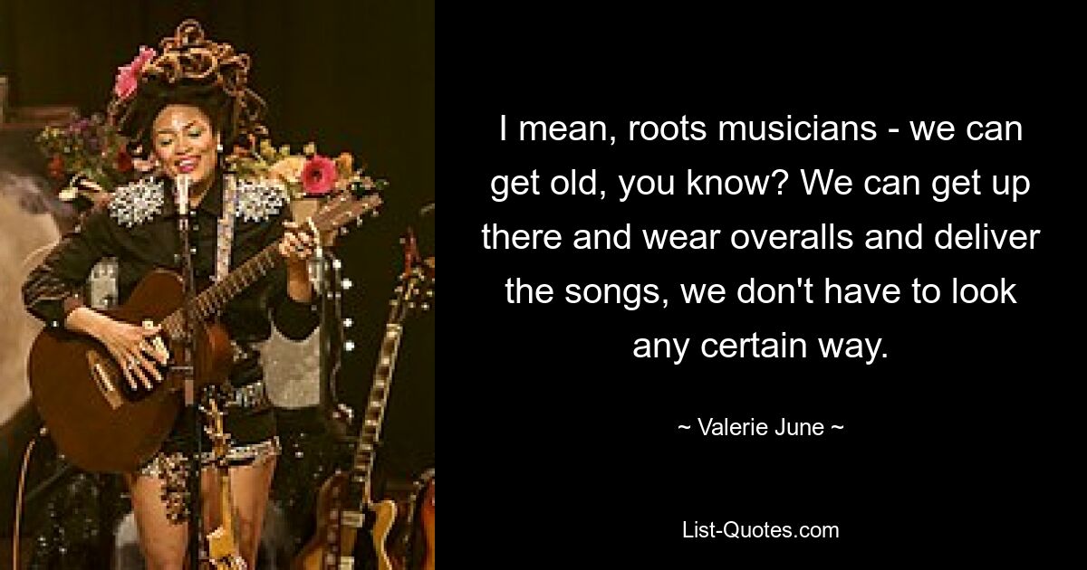 I mean, roots musicians - we can get old, you know? We can get up there and wear overalls and deliver the songs, we don't have to look any certain way. — © Valerie June