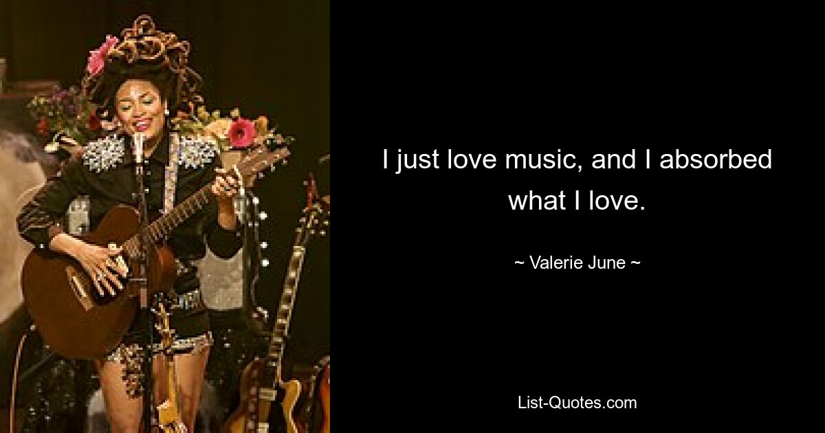 I just love music, and I absorbed what I love. — © Valerie June