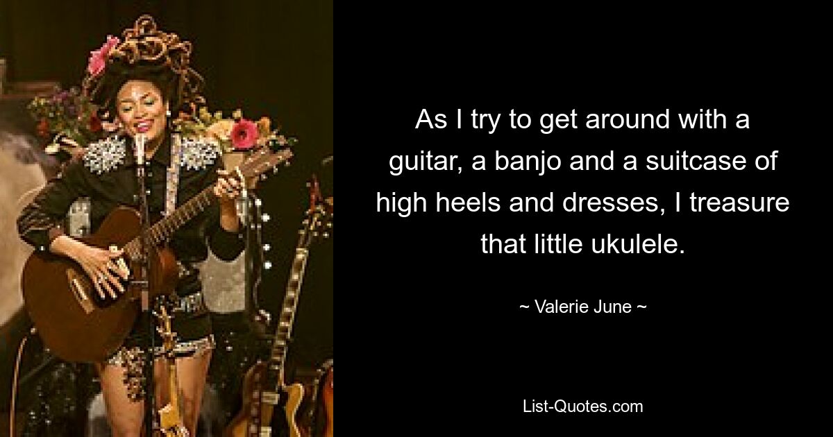 As I try to get around with a guitar, a banjo and a suitcase of high heels and dresses, I treasure that little ukulele. — © Valerie June