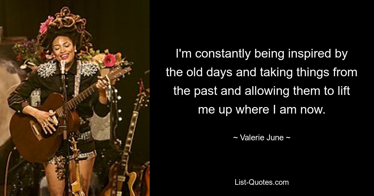 I'm constantly being inspired by the old days and taking things from the past and allowing them to lift me up where I am now. — © Valerie June