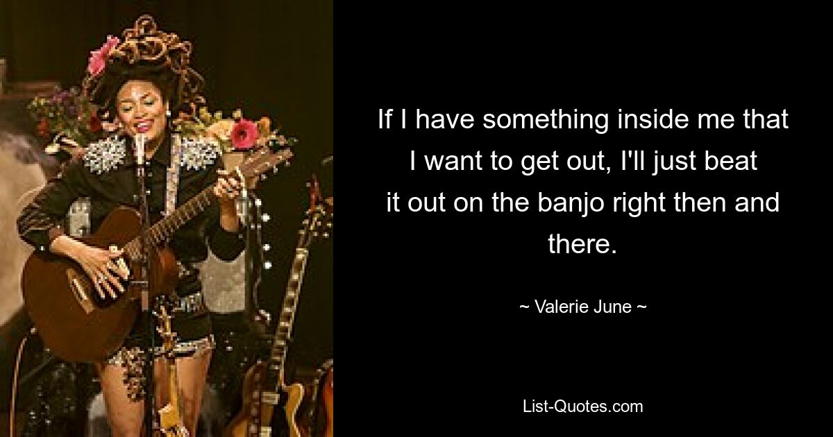 If I have something inside me that I want to get out, I'll just beat it out on the banjo right then and there. — © Valerie June