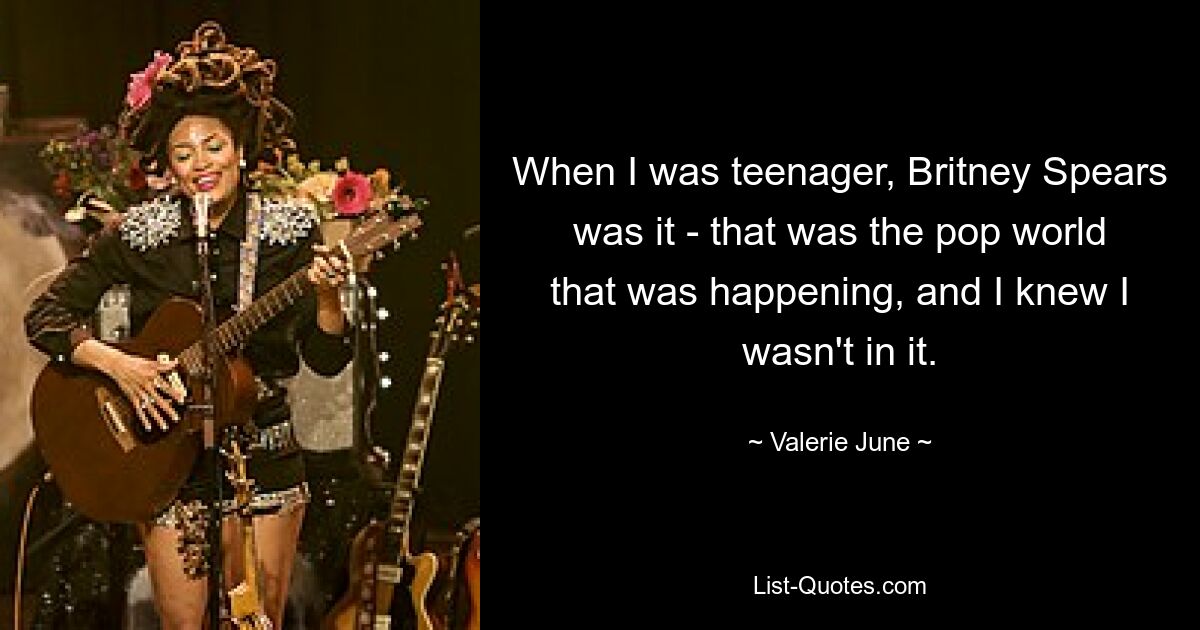 When I was teenager, Britney Spears was it - that was the pop world that was happening, and I knew I wasn't in it. — © Valerie June