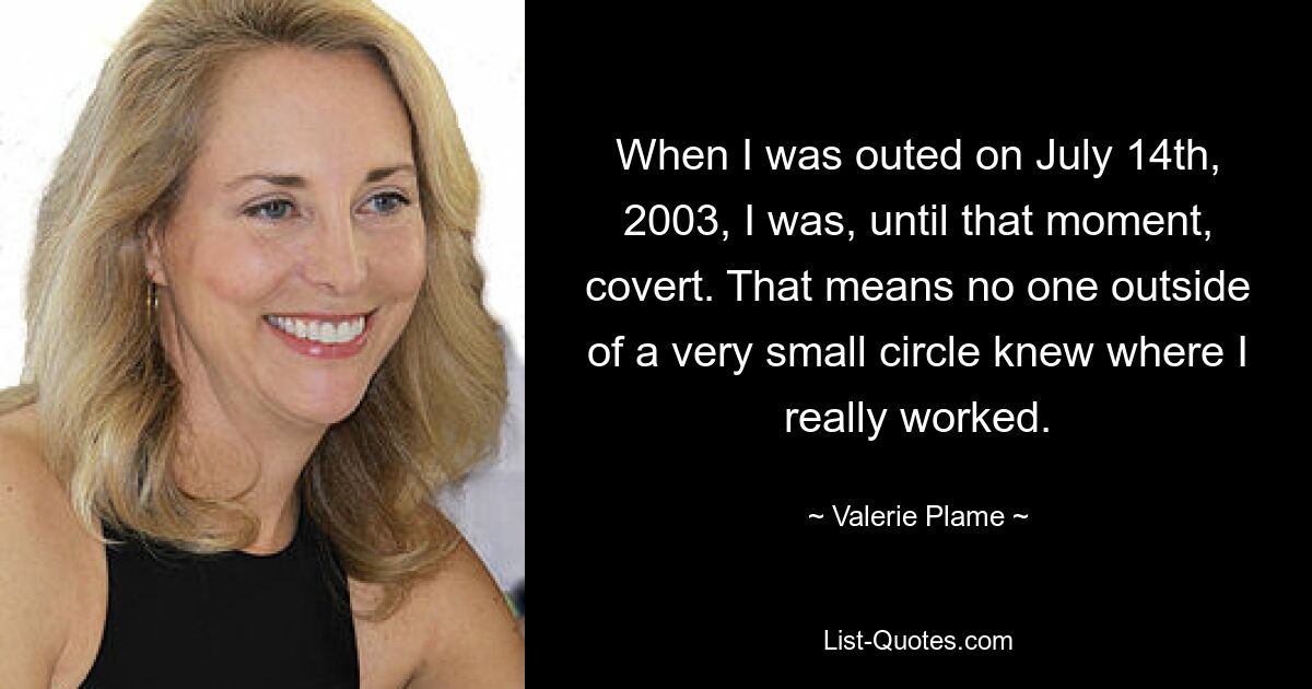 When I was outed on July 14th, 2003, I was, until that moment, covert. That means no one outside of a very small circle knew where I really worked. — © Valerie Plame