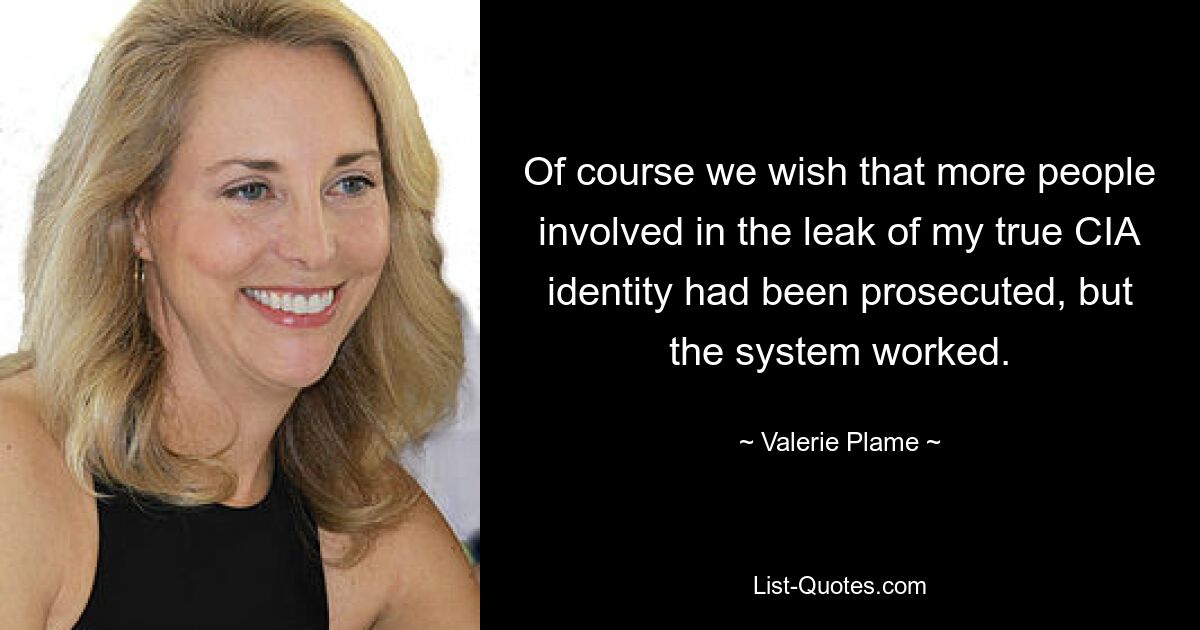 Of course we wish that more people involved in the leak of my true CIA identity had been prosecuted, but the system worked. — © Valerie Plame