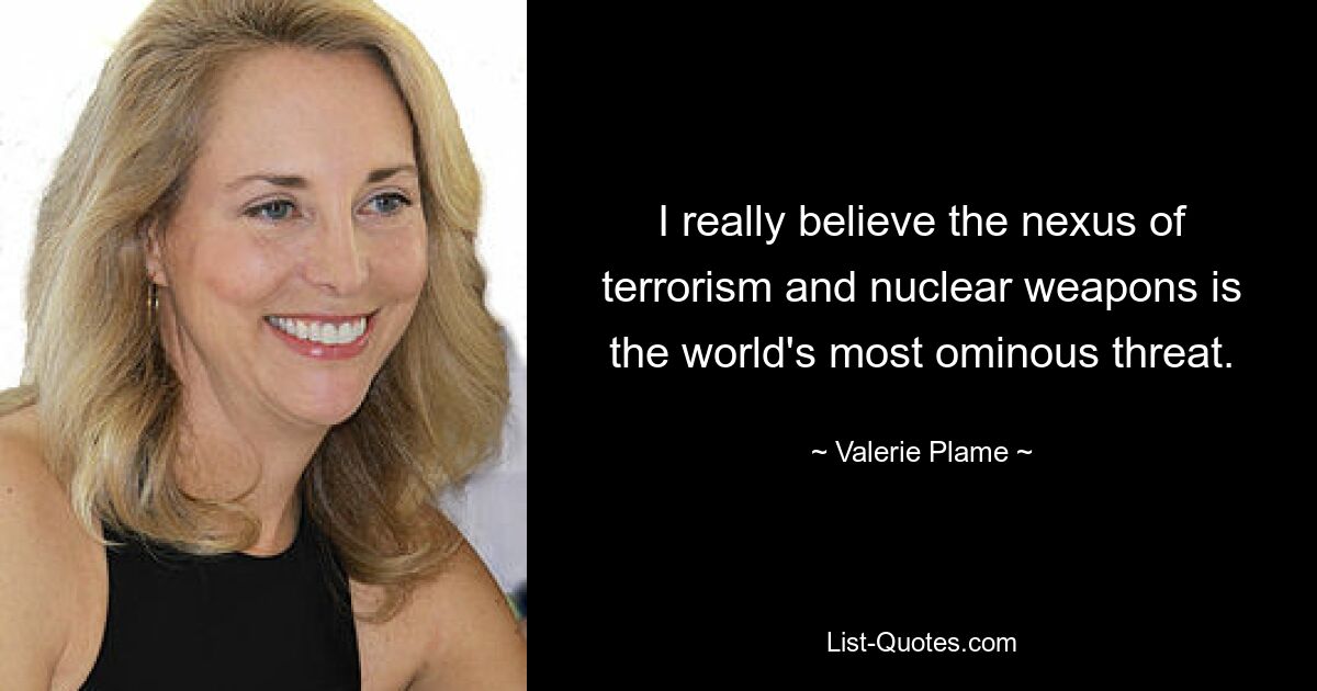 I really believe the nexus of terrorism and nuclear weapons is the world's most ominous threat. — © Valerie Plame