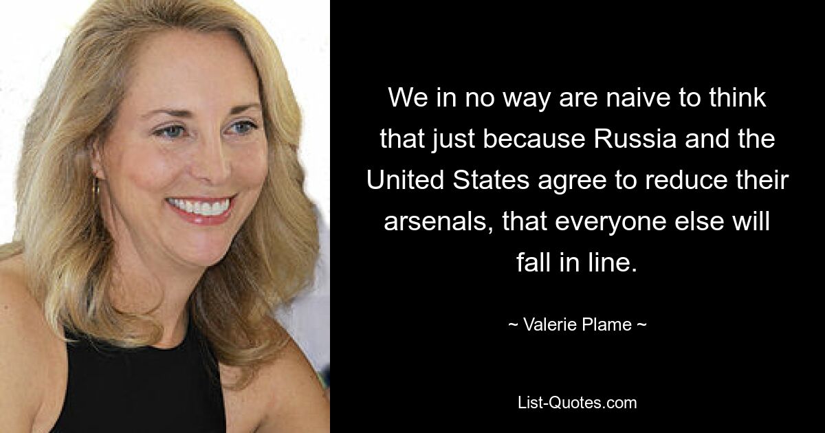 Wir sind keineswegs naiv zu glauben, dass sich alle anderen anschließen werden, nur weil Russland und die Vereinigten Staaten sich darauf einigen, ihre Arsenale zu reduzieren. — © Valerie Plame 