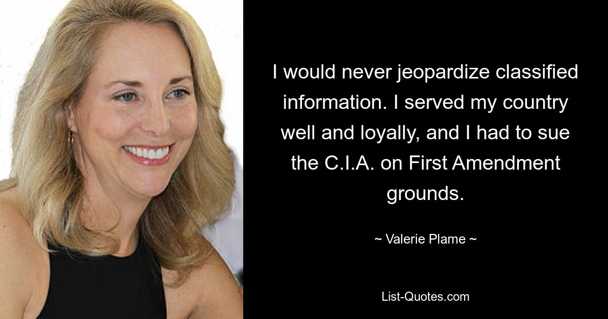 I would never jeopardize classified information. I served my country well and loyally, and I had to sue the C.I.A. on First Amendment grounds. — © Valerie Plame